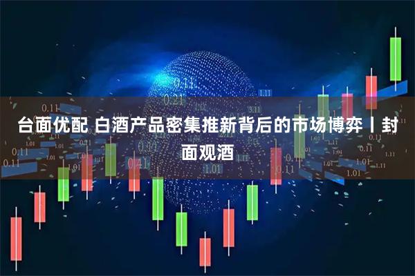 台面优配 白酒产品密集推新背后的市场博弈丨封面观酒