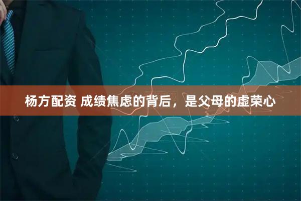 杨方配资 成绩焦虑的背后，是父母的虚荣心