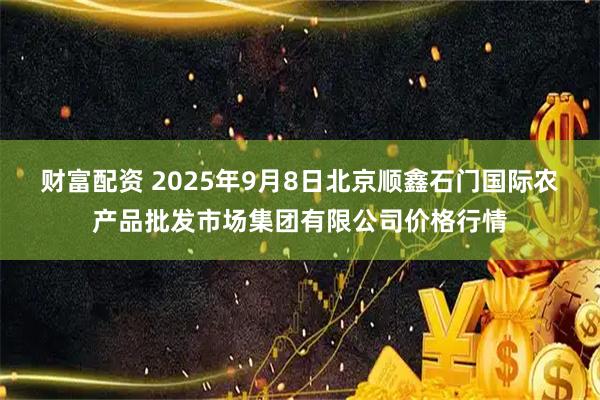 财富配资 2025年9月8日北京顺鑫石门国际农产品批发市场集团有限公司价格行情