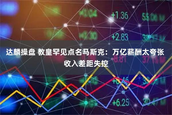 达麟操盘 教皇罕见点名马斯克：万亿薪酬太夸张 收入差距失控