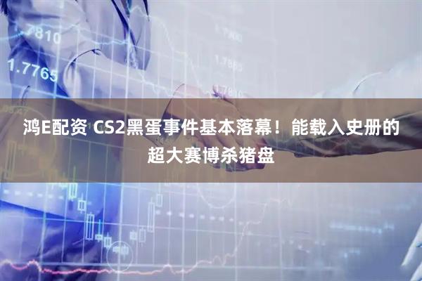 鸿E配资 CS2黑蛋事件基本落幕！能载入史册的超大赛博杀猪盘