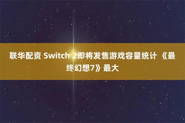 联华配资 Switch 2即将发售游戏容量统计 《最终幻想7》最大
