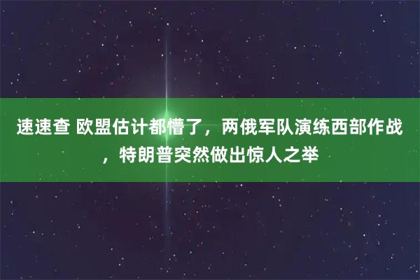 速速查 欧盟估计都懵了，两俄军队演练西部作战，特朗普突然做出惊人之举