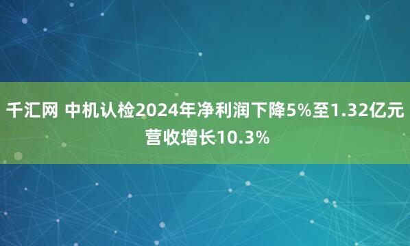 千汇网 中机认检2024年净利润下降5%至1.32亿元 营收增长10.3%