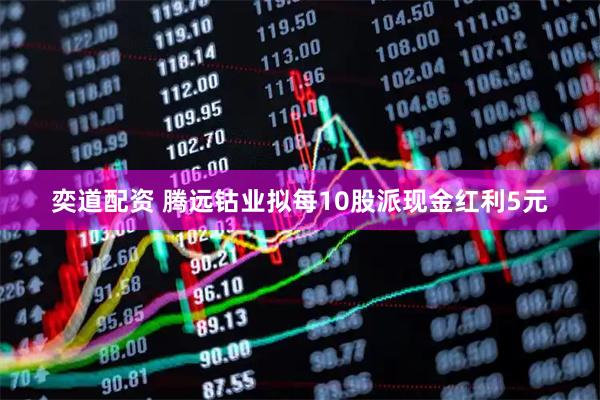 奕道配资 腾远钴业拟每10股派现金红利5元
