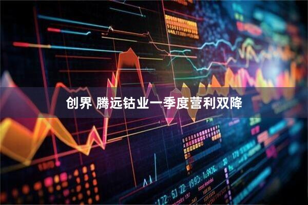 创界 腾远钴业一季度营利双降