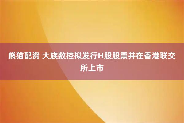 熊猫配资 大族数控拟发行H股股票并在香港联交所上市