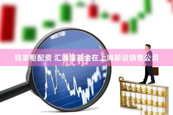 钱掌柜配资 汇添富基金在上海新设销售公司
