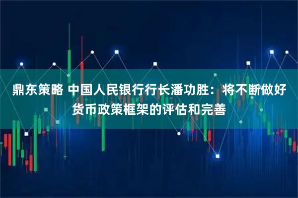 鼎东策略 中国人民银行行长潘功胜：将不断做好货币政策框架的评估和完善