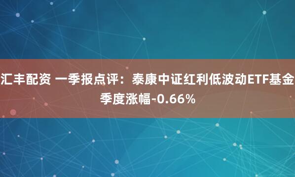 汇丰配资 一季报点评：泰康中证红利低波动ETF基金季度涨幅-0.66%