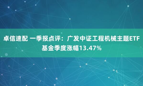卓信速配 一季报点评：广发中证工程机械主题ETF基金季度涨幅13.47%