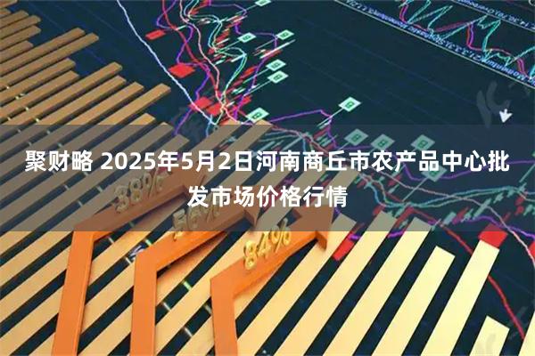 聚财略 2025年5月2日河南商丘市农产品中心批发市场价格行情