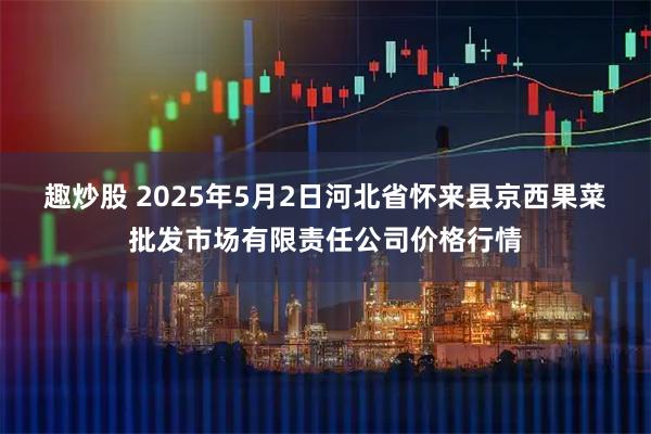 趣炒股 2025年5月2日河北省怀来县京西果菜批发市场有限责任公司价格行情