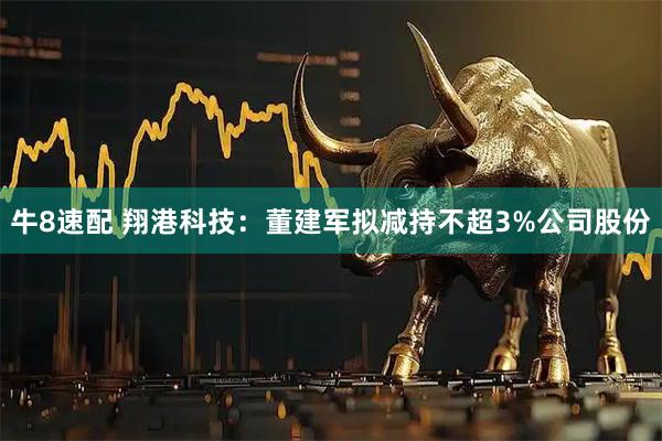 牛8速配 翔港科技：董建军拟减持不超3%公司股份