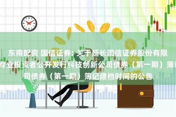 东南配资 国信证券: 关于延长国信证券股份有限公司2025年面向专业投资者公开发行科技创新公司债券（第一期）簿记建档时间的公告