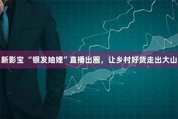 新影宝 “银发妯娌”直播出圈，让乡村好货走出大山