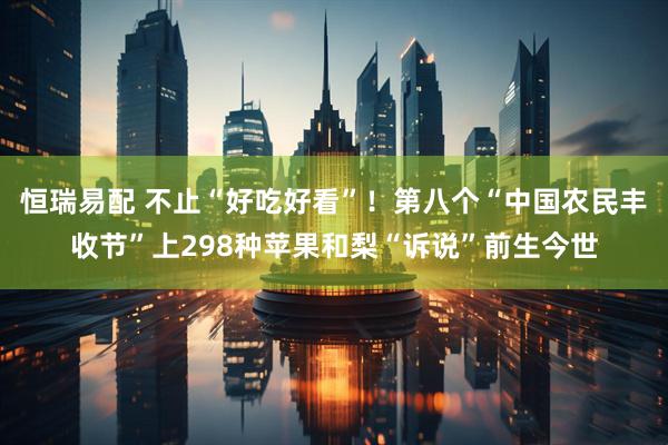 恒瑞易配 不止“好吃好看”！第八个“中国农民丰收节”上298种苹果和梨“诉说”前生今世