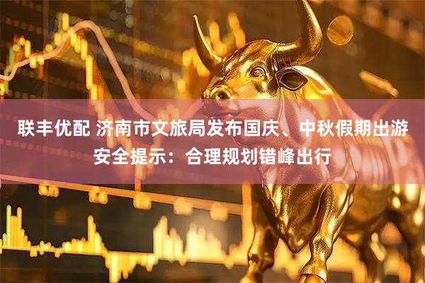 联丰优配 济南市文旅局发布国庆、中秋假期出游安全提示：合理规划错峰出行