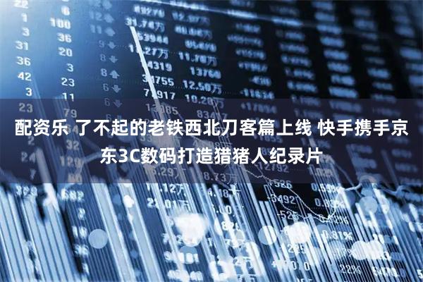 配资乐 了不起的老铁西北刀客篇上线 快手携手京东3C数码打造猎猪人纪录片