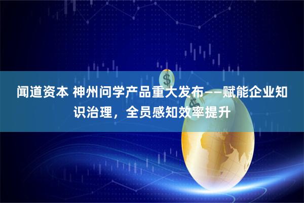 闻道资本 神州问学产品重大发布——赋能企业知识治理，全员感知效率提升
