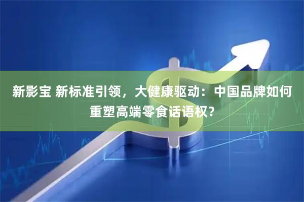 新影宝 新标准引领，大健康驱动：中国品牌如何重塑高端零食话语权？