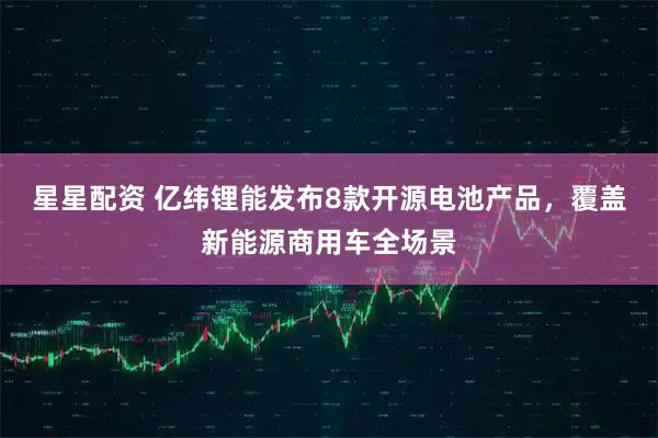 星星配资 亿纬锂能发布8款开源电池产品，覆盖新能源商用车全场景