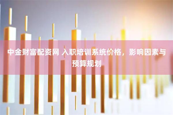 中金财富配资网 入职培训系统价格，影响因素与预算规划